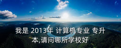 我是 2013年 計(jì)算機(jī)專業(yè) 專升本,請(qǐng)問(wèn)哪所學(xué)校好