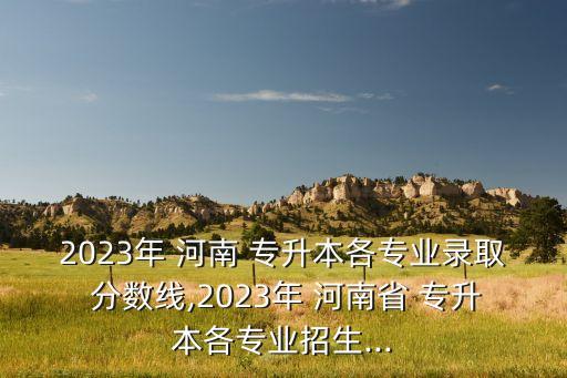 2023年 河南 專升本各專業(yè)錄取 分?jǐn)?shù)線,2023年 河南省 專升本各專業(yè)招生...