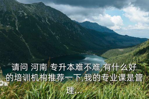 請問 河南 專升本難不難,有什么好的培訓機構(gòu)推薦一下,我的專業(yè)課是管理...