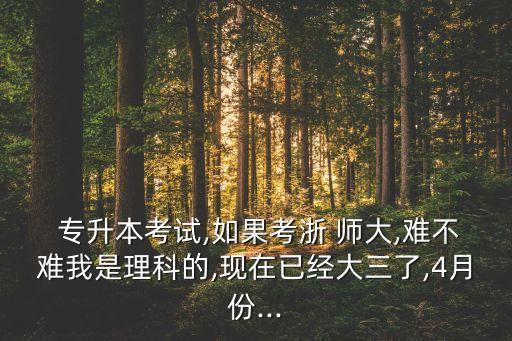  專升本考試,如果考浙 師大,難不難我是理科的,現(xiàn)在已經(jīng)大三了,4月份...