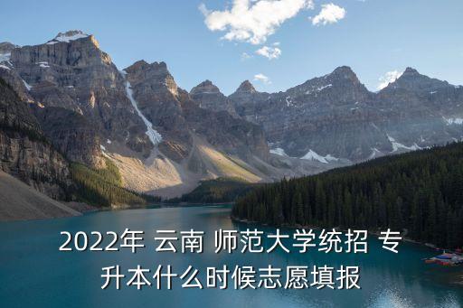 2022年 云南 師范大學統(tǒng)招 專升本什么時候志愿填報