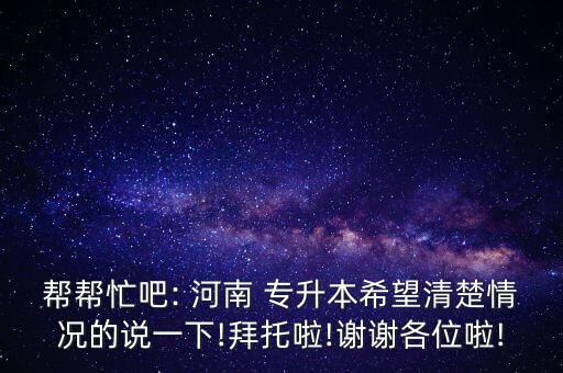 幫幫忙吧: 河南 專升本希望清楚情況的說一下!拜托啦!謝謝各位啦!