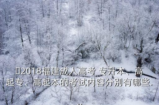 ?2018福建成人高考 專升本、高起專、高起本的考試內(nèi)容分別有哪些...