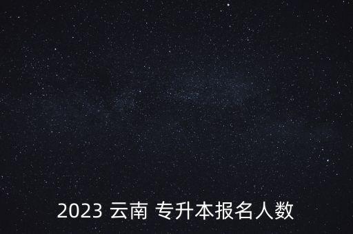 2023 云南 專升本報名人數(shù)