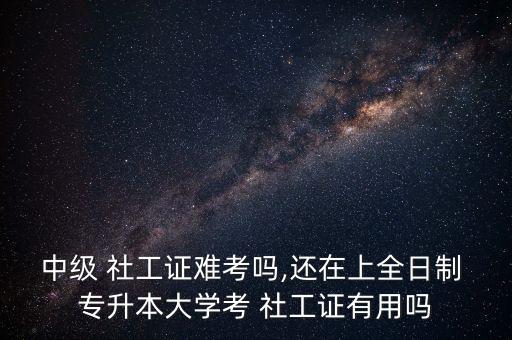 中級 社工證難考嗎,還在上全日制 專升本大學(xué)考 社工證有用嗎