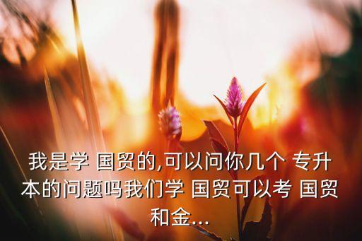 我是學(xué) 國貿(mào)的,可以問你幾個(gè) 專升本的問題嗎我們學(xué) 國貿(mào)可以考 國貿(mào)和金...