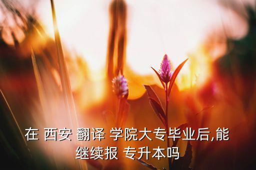 在 西安 翻譯 學(xué)院大專畢業(yè)后,能繼續(xù)報 專升本嗎