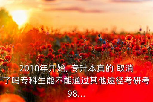 2018年開始, 專升本真的 取消了嗎專科生能不能通過其他途徑考研考98...