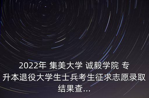 2022年 集美大學 誠毅學院 專升本退役大學生士兵考生征求志愿錄取結果查...