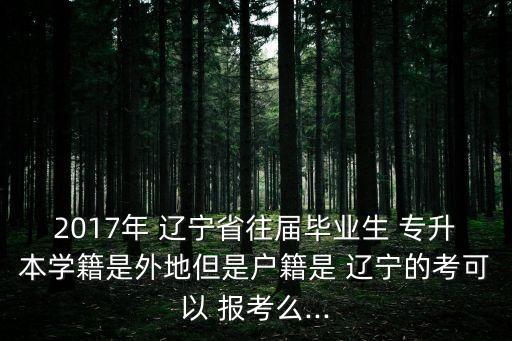 2017年 遼寧省往屆畢業(yè)生 專升本學籍是外地但是戶籍是 遼寧的考可以 報考么...