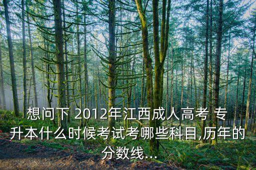 想問下 2012年江西成人高考 專升本什么時候考試考哪些科目,歷年的 分?jǐn)?shù)線...