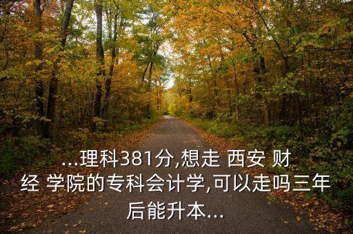 ...理科381分,想走 西安 財經(jīng) 學(xué)院的?？茣媽W(xué),可以走嗎三年后能升本...