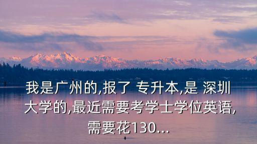 我是廣州的,報了 專升本,是 深圳 大學的,最近需要考學士學位英語,需要花130...