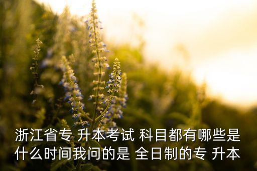 浙江省專 升本考試 科目都有哪些是什么時間我問的是 全日制的專 升本