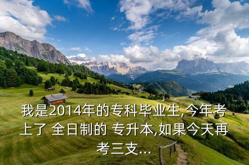 我是2014年的?？飘厴I(yè)生,今年考上了 全日制的 專升本,如果今天再考三支...