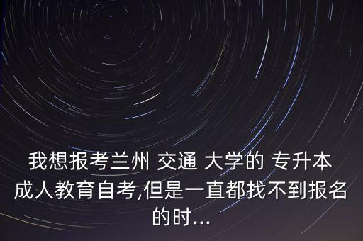 我想報考蘭州 交通 大學的 專升本成人教育自考,但是一直都找不到報名的時...