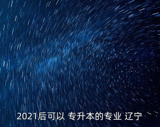 2021后可以 專升本的專業(yè) 遼寧