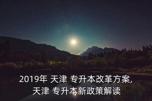 2019年 天津 專(zhuān)升本改革方案, 天津 專(zhuān)升本新政策解讀