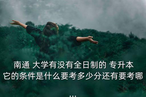  南通 大學(xué)有沒(méi)有全日制的 專升本它的條件是什么要考多少分還有要考哪...