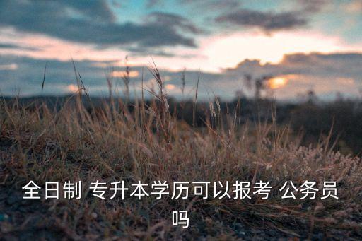 全日制 專升本學(xué)歷可以報考 公務(wù)員嗎