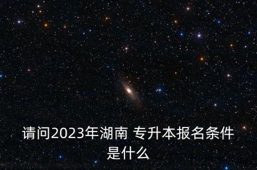 請問2023年湖南 專升本報名條件是什么