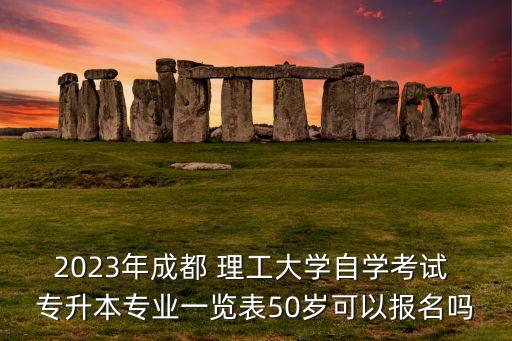 2023年成都 理工大學(xué)自學(xué)考試 專升本專業(yè)一覽表50歲可以報(bào)名嗎