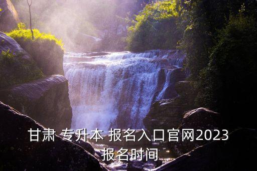 甘肅 專升本 報名入口官網(wǎng)2023 報名時間