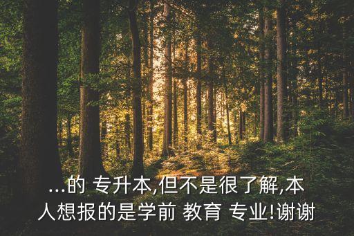 ...的 專升本,但不是很了解,本人想報的是學(xué)前 教育 專業(yè)!謝謝