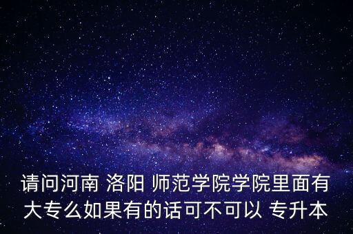 請問河南 洛陽 師范學院學院里面有大專么如果有的話可不可以 專升本