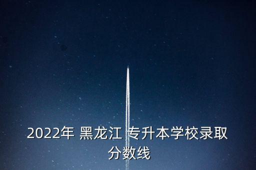 2022年 黑龍江 專升本學校錄取 分數(shù)線