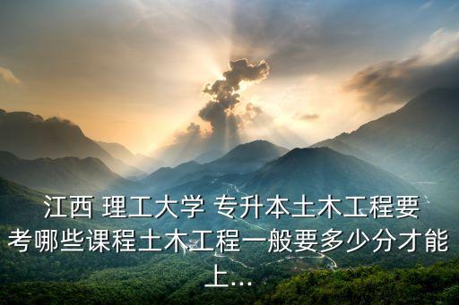  江西 理工大學 專升本土木工程要考哪些課程土木工程一般要多少分才能上...