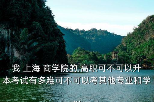 我 上海 商學院的,高職可不可以升本考試有多難可不可以考其他專業(yè)和學...