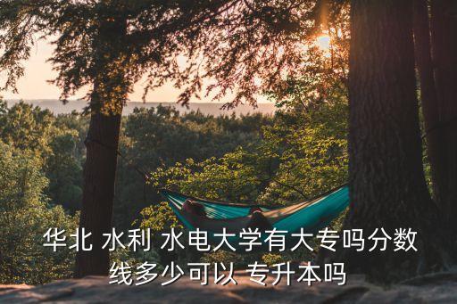  華北 水利 水電大學(xué)有大專嗎分?jǐn)?shù)線多少可以 專升本嗎