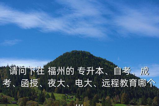 請問下在 福州的 專升本、自考、成考、函授、夜大、電大、遠(yuǎn)程教育哪個(gè)...