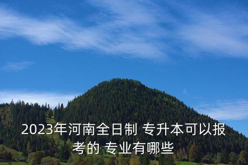 2023年河南全日制 專升本可以報考的 專業(yè)有哪些