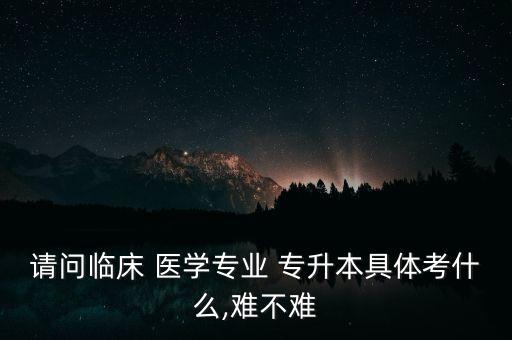 請(qǐng)問(wèn)臨床 醫(yī)學(xué)專業(yè) 專升本具體考什么,難不難