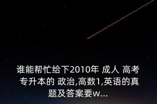 誰(shuí)能幫忙給下2010年 成人 高考 專升本的 政治,高數(shù)1,英語(yǔ)的真題及答案要w...