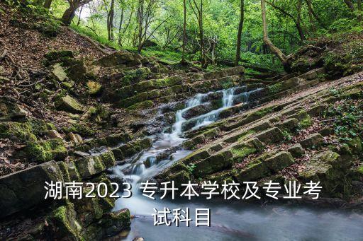  湖南2023 專升本學校及專業(yè)考試科目