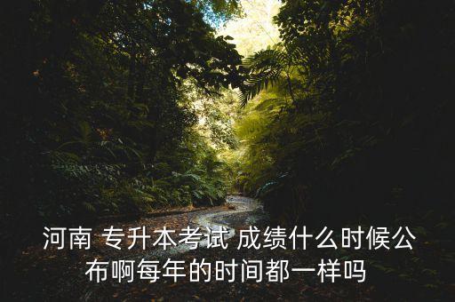  河南 專升本考試 成績什么時候公布啊每年的時間都一樣嗎