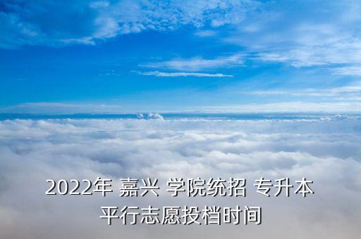 2022年 嘉興 學院統(tǒng)招 專升本平行志愿投檔時間