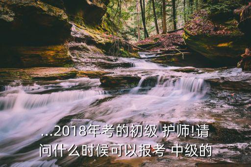 ...2018年考的初級 護師!請問什么時候可以報考 中級的