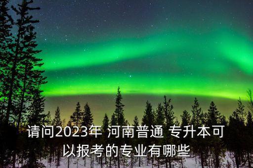 請(qǐng)問(wèn)2023年 河南普通 專升本可以報(bào)考的專業(yè)有哪些