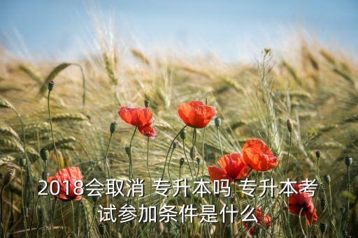 2018會取消 專升本嗎 專升本考試參加條件是什么