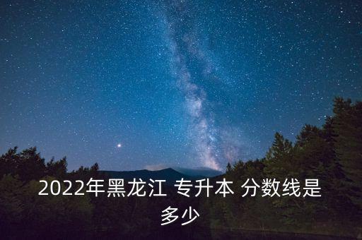 2022年黑龍江 專升本 分?jǐn)?shù)線是多少