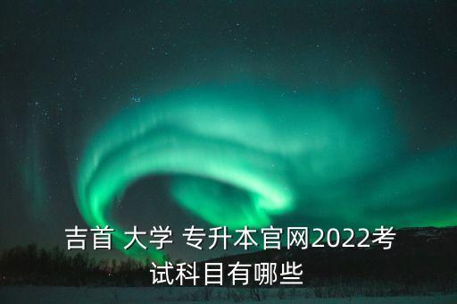  吉首 大學(xué) 專升本官網(wǎng)2022考試科目有哪些