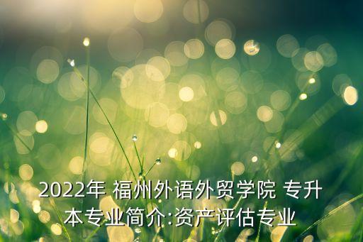 2022年 福州外語(yǔ)外貿(mào)學(xué)院 專升本專業(yè)簡(jiǎn)介:資產(chǎn)評(píng)估專業(yè)