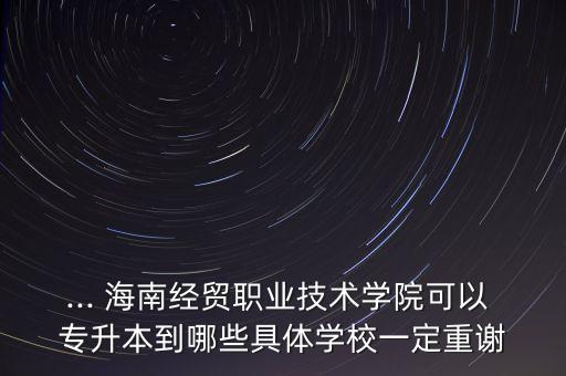 ... 海南經貿職業(yè)技術學院可以 專升本到哪些具體學校一定重謝