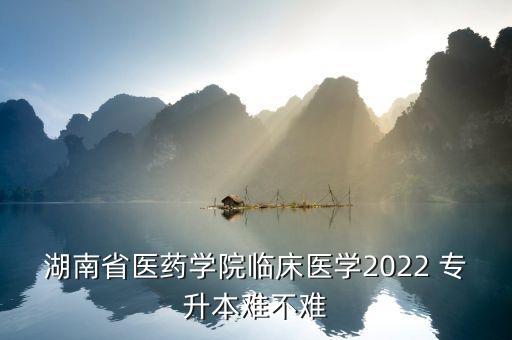 湖南省醫(yī)藥學院臨床醫(yī)學2022 專升本難不難