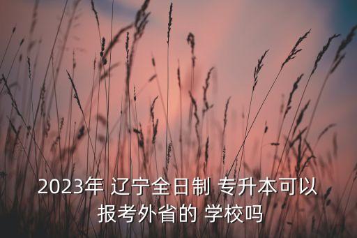 2023年 遼寧全日制 專升本可以 報(bào)考外省的 學(xué)校嗎