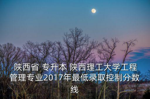  陜西省 專升本 陜西理工大學(xué)工程管理專業(yè)2017年最低錄取控制分數(shù)線